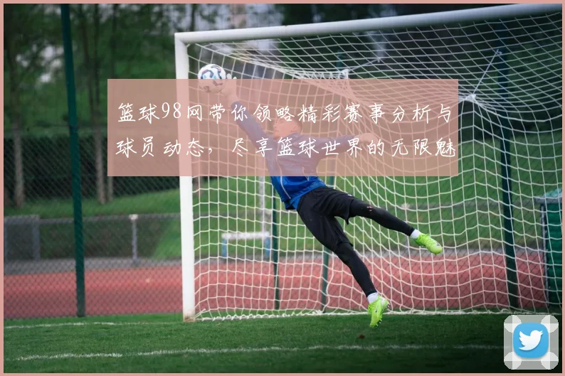 篮球98网带你领略精彩赛事分析与球员动态，尽享篮球世界的无限魅力与激情
