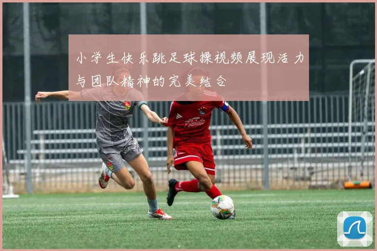 小学生快乐跳足球操视频展现活力与团队精神的完美结合