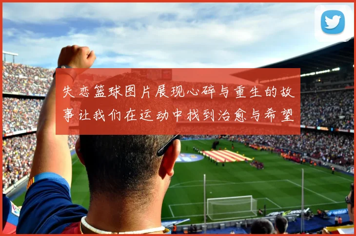 失恋篮球图片展现心碎与重生的故事让我们在运动中找到治愈与希望