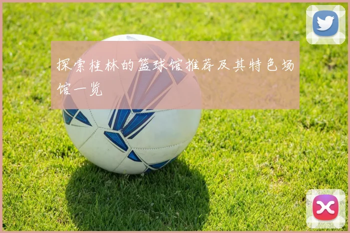 探索桂林的篮球馆推荐及其特色场馆一览