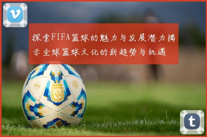 探索FIFA篮球的魅力与发展潜力揭示全球篮球文化的新趋势与机遇
