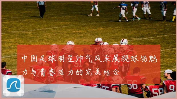 中国足球明星帅气风采展现球场魅力与青春活力的完美结合