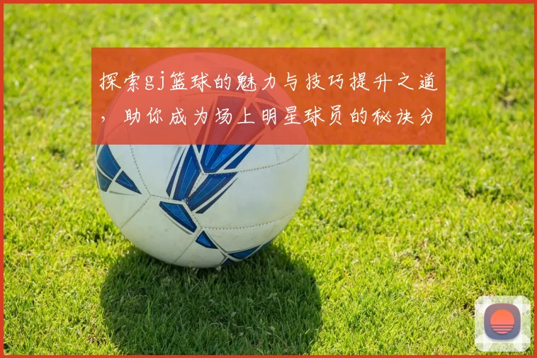 探索gj篮球的魅力与技巧提升之道，助你成为场上明星球员的秘诀分享