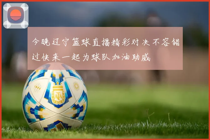 今晚辽宁篮球直播精彩对决不容错过快来一起为球队加油助威