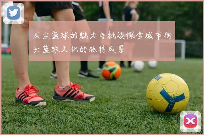 灰尘篮球的魅力与挑战探索城市街头篮球文化的独特风景